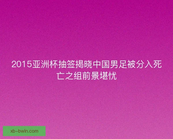 2015亚洲杯抽签揭晓中国男足被分入死亡之组前景堪忧 2015亚洲杯抽签揭晓中国男足被分入死亡之组前景堪忧