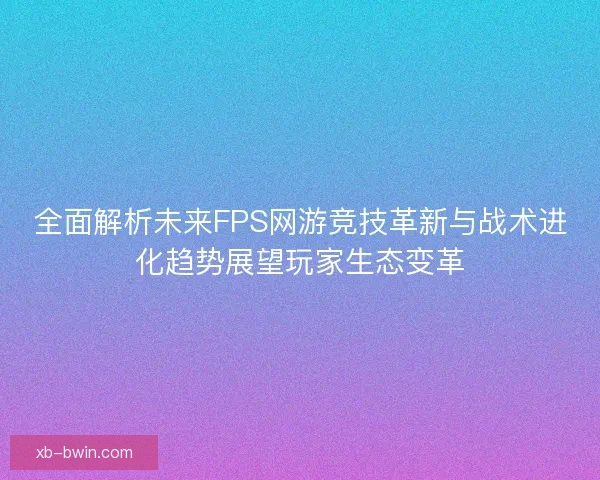 全面解析未来FPS网游竞技革新与战术进化趋势展望玩家生态变革 全面解析未来FPS网游竞技革新与战术进化趋势展望玩家生态变革