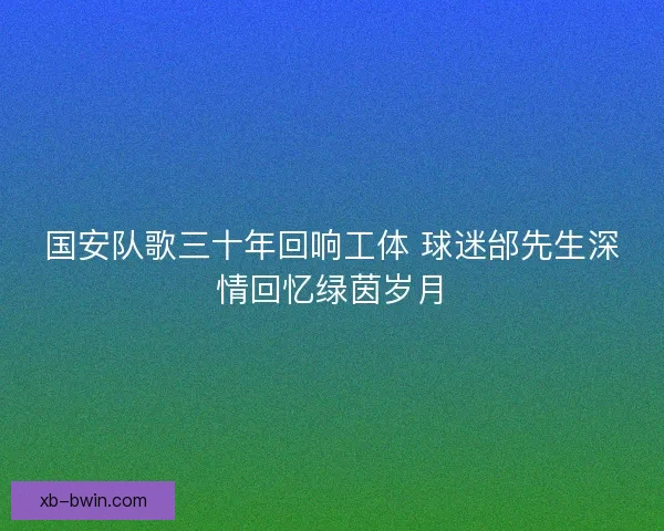 国安队歌三十年回响工体 球迷邰先生深情回忆绿茵岁月 国安队歌三十年回响工体 球迷邰先生深情回忆绿茵岁月