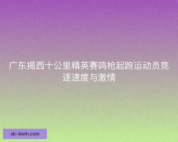 广东揭西十公里精英赛鸣枪起跑运动员竞逐速度与激情