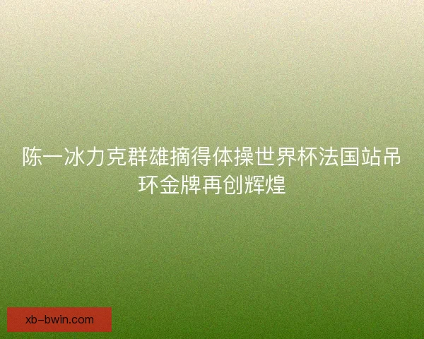 陈一冰力克群雄摘得体操世界杯法国站吊环金牌再创辉煌