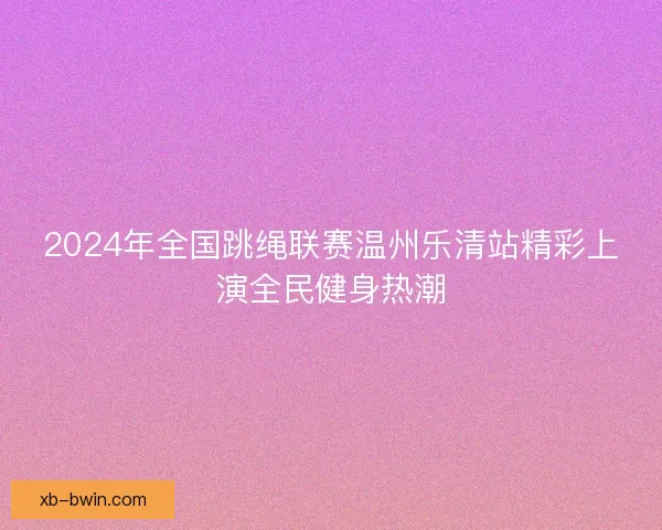 2024年全国跳绳联赛温州乐清站精彩上演全民健身热潮 2024年全国跳绳联赛温州乐清站精彩上演全民健身热潮
