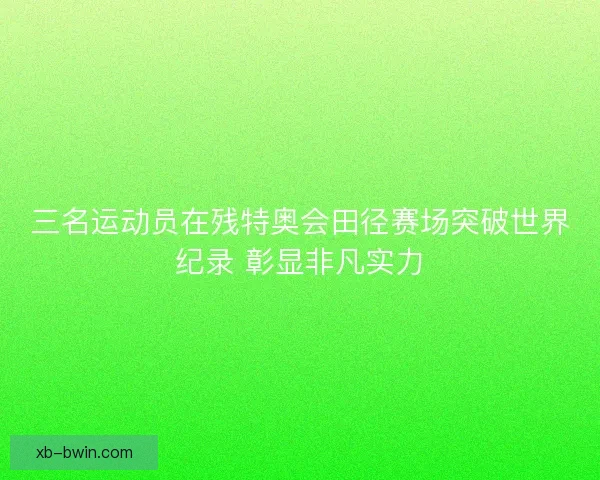三名运动员在残特奥会田径赛场突破世界纪录 彰显非凡实力 三名运动员在残特奥会田径赛场突破世界纪录 彰显非凡实力