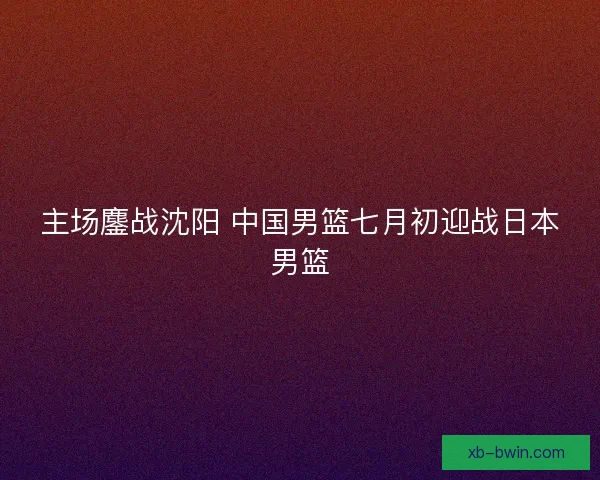 主场鏖战沈阳 中国男篮七月初迎战日本男篮