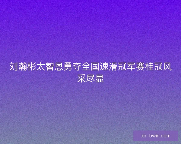 刘瀚彬太智恩勇夺全国速滑冠军赛桂冠风采尽显