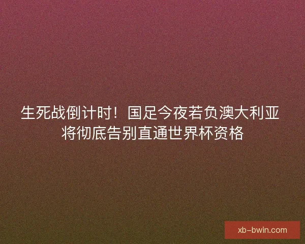 生死战倒计时！国足今夜若负澳大利亚 将彻底告别直通世界杯资格