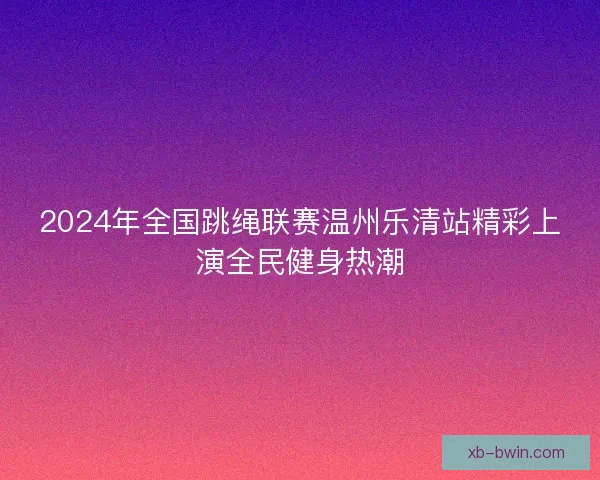 2024年全国跳绳联赛温州乐清站精彩上演全民健身热潮