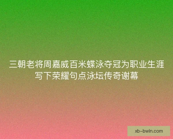 三朝老将周嘉威百米蝶泳夺冠为职业生涯写下荣耀句点泳坛传奇谢幕