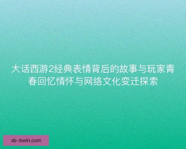 大话西游2经典表情背后的故事与玩家青春回忆情怀与网络文化变迁探索
