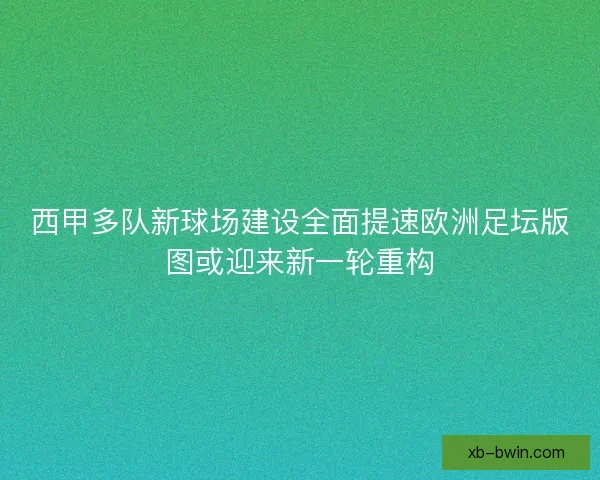 西甲多队新球场建设全面提速欧洲足坛版图或迎来新一轮重构