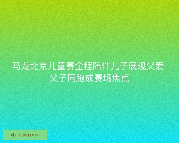 马龙北京儿童赛全程陪伴儿子展现父爱 父子同跑成赛场焦点