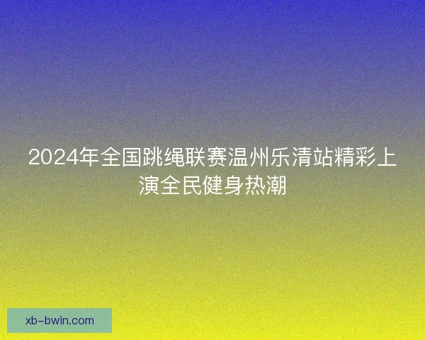 2024年全国跳绳联赛温州乐清站精彩上演全民健身热潮
