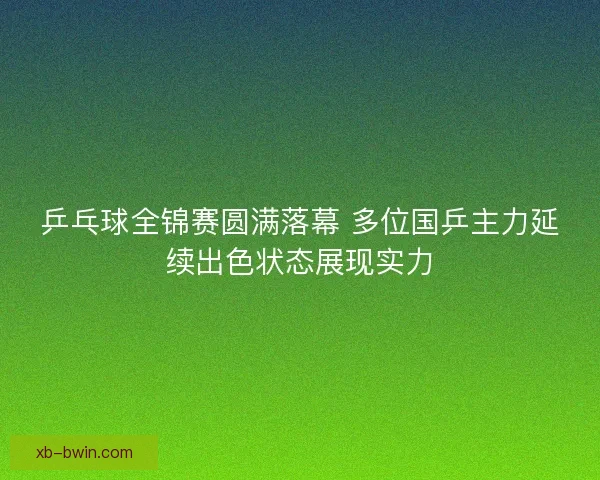 乒乓球全锦赛圆满落幕 多位国乒主力延续出色状态展现实力 乒乓球全锦赛圆满落幕 多位国乒主力延续出色状态展现实力