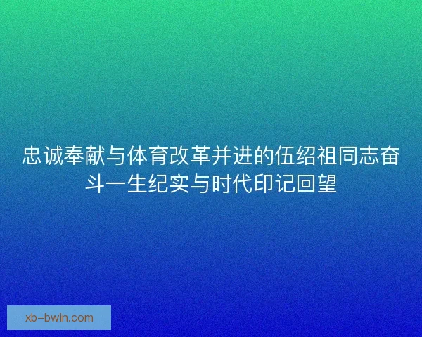 忠诚奉献与体育改革并进的伍绍祖同志奋斗一生纪实与时代印记回望