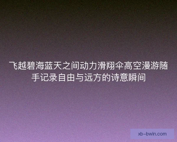 飞越碧海蓝天之间动力滑翔伞高空漫游随手记录自由与远方的诗意瞬间