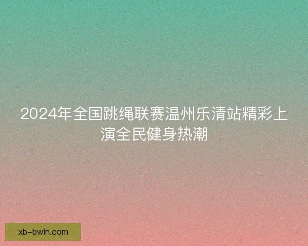 2024年全国跳绳联赛温州乐清站精彩上演全民健身热潮