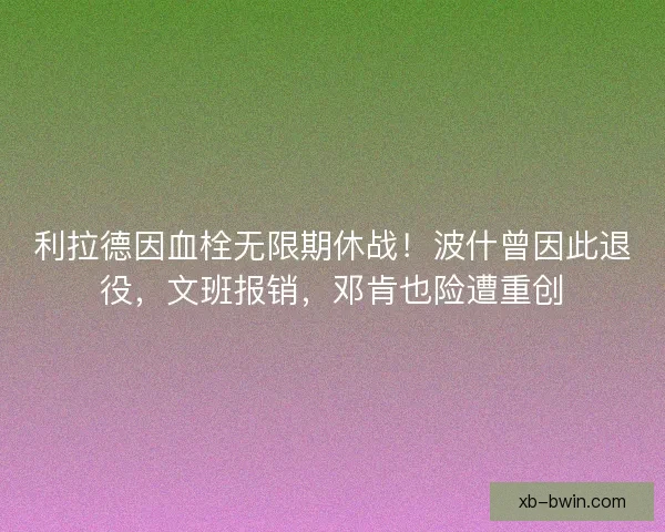 利拉德因血栓无限期休战！波什曾因此退役，文班报销，邓肯也险遭重创