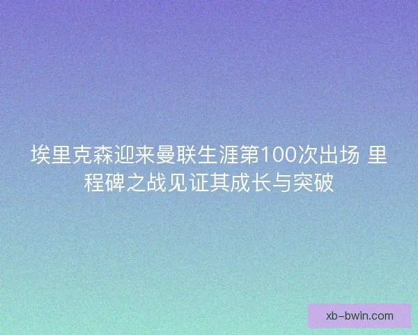 埃里克森迎来曼联生涯第100次出场 里程碑之战见证其成长与突破