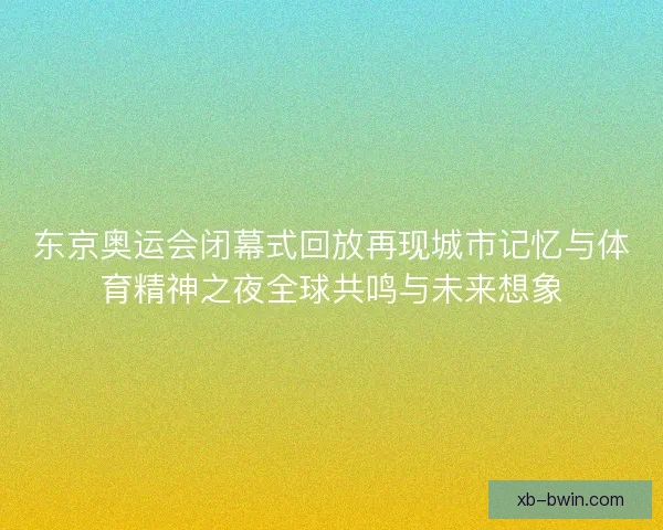 东京奥运会闭幕式回放再现城市记忆与体育精神之夜全球共鸣与未来想象 东京奥运会闭幕式回放再现城市记忆与体育精神之夜全球共鸣与未来想象