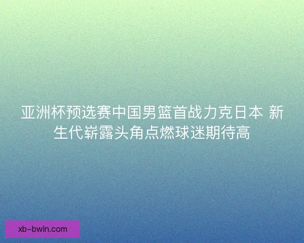 亚洲杯预选赛中国男篮首战力克日本 新生代崭露头角点燃球迷期待高 亚洲杯预选赛中国男篮首战力克日本 新生代崭露头角点燃球迷期待高