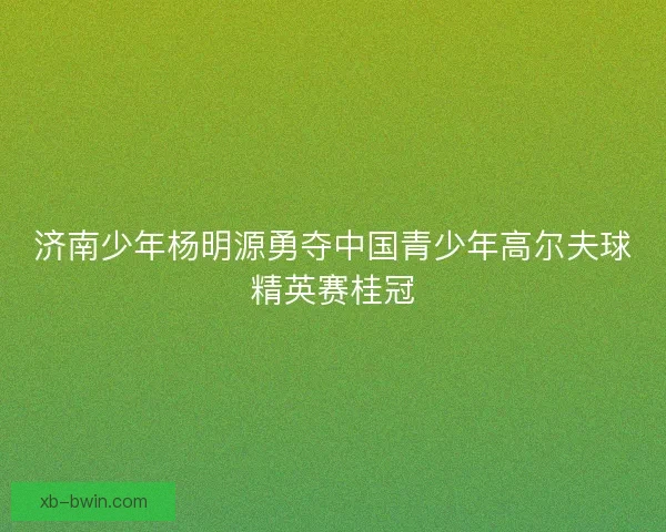 济南少年杨明源勇夺中国青少年高尔夫球精英赛桂冠