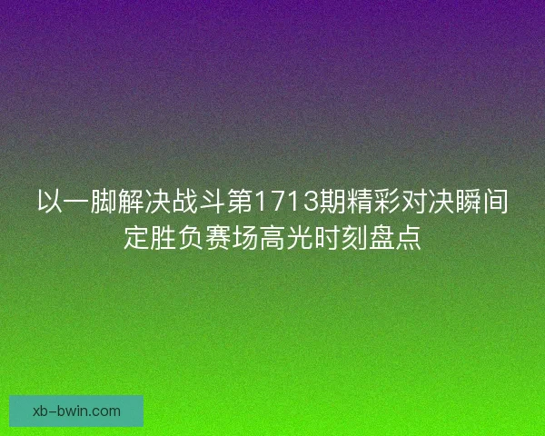 以一脚解决战斗第1713期精彩对决瞬间定胜负赛场高光时刻盘点