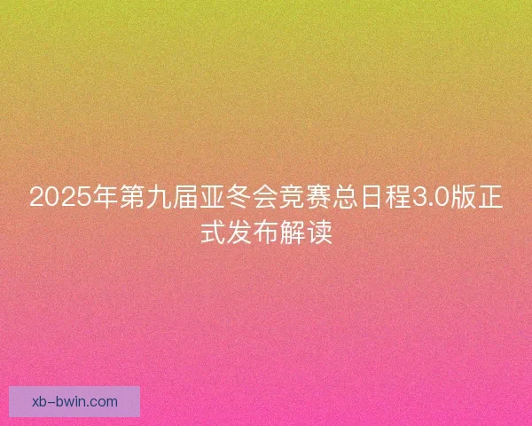2025年第九届亚冬会竞赛总日程3.0版正式发布解读