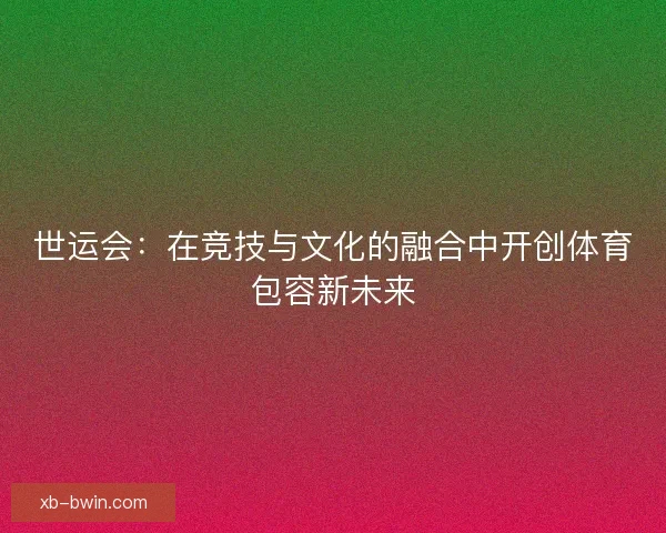 世运会：在竞技与文化的融合中开创体育包容新未来